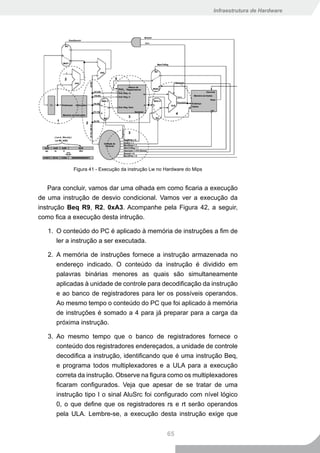 Infraestrutura de Hardware




            Figura 41 - Execução da instrução Lw no Hardware do Mips


    Para concluir, vamos dar uma olhada em como ficaria a execução
de uma instrução de desvio condicional. Vamos ver a execução da
instrução Beq R9, R2, 0xA3. Acompanhe pela Figura 42, a seguir,
como fica a execução desta intrução.

   1. O conteúdo do PC é aplicado à memória de instruções a fim de
      ler a instrução a ser executada.

   2. A memória de instruções fornece a instrução armazenada no
      endereço indicado. O conteúdo da instrução é dividido em
      palavras binárias menores as quais são simultaneamente
      aplicadas à unidade de controle para decodificação da instrução
      e ao banco de registradores para ler os possíveis operandos.
      Ao mesmo tempo o conteúdo do PC que foi aplicado à memória
      de instruções é somado a 4 para já preparar para a carga da
      próxima instrução.

   3. Ao mesmo tempo que o banco de registradores fornece o
      conteúdo dos registradores endereçados, a unidade de controle
      decodifica a instrução, identificando que é uma instrução Beq,
      e programa todos multiplexadores e a ULA para a execução
      correta da instrução. Observe na figura como os multiplexadores
      ficaram configurados. Veja que apesar de se tratar de uma
      instrução tipo I o sinal AluSrc foi configurado com nível lógico
      0, o que define que os registradores rs e rt serão operandos
      pela ULA. Lembre-se, a execução desta instrução exige que


                                                    65
 