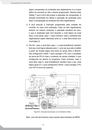 Infraestrutura de Hardware



                       sejam comparados os conteúdos dos registradores rs e rt para
                       definir se ocorrerá ou não o desvio programado. Observe pela
                       Tabela 7 que a ULA não possui a operação de comparação. A
                       solução encontrada foi utilizar a operação de subtração para
                       fazer a comparação do conteúdo dos dois registradores.

                    4. A ULA executa a instrução programada pela unidade de
                       controle, no caso uma subtração. Caso os dois registradores
                       tenham um mesmo conteúdo, a operação resultará em zero,
                       o que é sinalizado pela ULA levando o nível lógico do sinal
                       Zero, à sua saída, para 1. Caso contrario, caso o conteúdo dos
                       registradores sejam diferentes entre si, o sinal Zero ficará com
                       nível lógico 0.

                    5. Por fim, caso o sinal Zero seja 1, o sinal ExecBranch também
                       terá seu nível lógico alterado para 1, uma vez que este é obtido
                       a partir da função lógica and entre os sinais Zero e Branch.
                       Isto configurará o MUX 1 para carregar o PC com o resultado
                       da soma de PC+4 mais o conteúdo do campo imediato, o que
                       configurará um desvio no programa. Caso contrario, caso o
                       sinal Zero seja 0, sinal ExecBranch também terá o seu nível
                       lógico igual a 0, o que configurará o MUX 1 para carregar o PC
                       com PC+4 como de costume.




                             Figura 42 - Execução da instrução Lw no Hardware do Mips


                    Bem, com isto terminamos nosso estudo pela hardware do MIPS.



                                         66
 