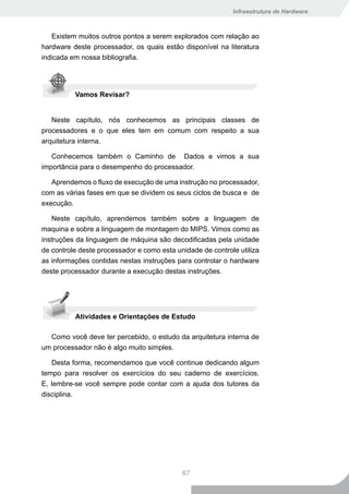 Infraestrutura de Hardware



   Existem muitos outros pontos a serem explorados com relação ao
hardware deste processador, os quais estão disponível na literatura
indicada em nossa bibliografia.




          Vamos Revisar?


   Neste capítulo, nós conhecemos as principais classes de
processadores e o que eles tem em comum com respeito a sua
arquitetura interna.

   Conhecemos também o Caminho de Dados e vimos a sua
importância para o desempenho do processador.

   Aprendemos o fluxo de execução de uma instrução no processador,
com as várias fases em que se dividem os seus ciclos de busca e de
execução.

    Neste capítulo, aprendemos também sobre a linguagem de
maquina e sobre a linguagem de montagem do MIPS. Vimos como as
instruções da linguagem de máquina são decodificadas pela unidade
de controle deste processador e como esta unidade de controle utiliza
as informações contidas nestas instruções para controlar o hardware
deste processador durante a execução destas instruções.




          Atividades e Orientações de Estudo

  Como você deve ter percebido, o estudo da arquitetura interna de
um processador não é algo muito simples.

   Desta forma, recomendamos que você continue dedicando algum
tempo para resolver os exercícios do seu caderno de exercícios.
E, lembre-se você sempre pode contar com a ajuda dos tutores da
disciplina.




                                            67
 