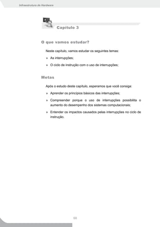 Infraestrutura de Hardware




                             Capítulo 3


                O que vamos estudar?

                    Neste capítulo, vamos estudar os seguintes temas:

                    » As interrupções;

                    » O ciclo de instrução com o uso de interrupções;


                Metas

                    Após o estudo deste capítulo, esperamos que você consiga:

                    » Aprender os princípios básicos das interrupções;

                    » Compreender porque o uso de interrupções possibilita o
                      aumento do desempenho dos sistemas computacionais;

                    » Entender os impactos causados pelas interrupções no ciclo de
                      instrução.




                                      68
 