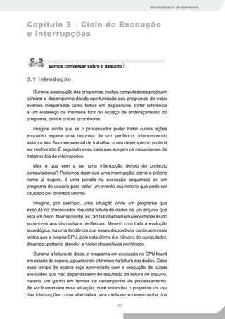 Infraestrutura de Hardware



Capítulo 3 – Ciclo de Execução
e Interrupções



          Vamos conversar sobre o assunto?

3.1 Introdução

   Durante a execução dos programas, muitos computadores precisam
otimizar o desempenho dando oportunidade aos programas de tratar
eventos inesperados como falhas em dispositivos, tratar referência
a um endereço de memória fora do espaço de endereçamento do
programa, dentre outras ocorrências.

    Imagine ainda que se o processador puder tratar outras ações
enquanto espera uma resposta de um periférico, interrompendo
assim o seu fluxo sequencial de trabalho, o seu desempenho poderia
ser melhorado. É seguindo essa ideia que surgem os mecanismos de
tratamentos de interrupções.

   Mas o que vem a ser uma interrupção dentro do contexto
computacional? Podemos dizer que uma interrupção, como o próprio
nome já sugere, é uma parada na execução sequencial de um
programa do usuário para tratar um evento assíncrono que pode ser
causado por diversos fatores.

   Imagine, por exemplo, uma situação onde um programa que
executa no processador requisita leitura de dados de um arquivo que
está em disco. Normalmente, as CPUs trabalham em velocidades muito
superiores aos dispositivos periféricos. Mesmo com toda a evolução
tecnológica, há uma tendência que esses dispositivos continuem mais
lentos que a própria CPU, pois esta última é o cérebro do computador,
devendo, portanto atender a vários dispositivos periféricos.

    Durante a leitura do disco, o programa em execução na CPU ficará
em estado de espera, aguardando o término na leitura dos dados. Caso
esse tempo de espera seja aproveitado com a execução de outras
atividades que não dependessem do resultado da leitura do arquivo,
haveria um ganho em termos de desempenho de processamento.
Se você entendeu essa situação, você entendeu o propósito do uso
das interrupções como alternativa para melhorar o desempenho dos

                                            69
 