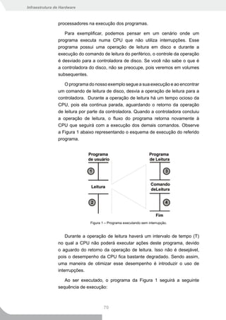 Infraestrutura de Hardware



                processadores na execução dos programas.

                   Para exemplificar, podemos pensar em um cenário onde um
                programa executa numa CPU que não utiliza interrupções. Esse
                programa possui uma operação de leitura em disco e durante a
                execução do comando de leitura do periférico, o controle da operação
                é desviado para a controladora de disco. Se você não sabe o que é
                a controladora do disco, não se preocupe, pois veremos em volumes
                subsequentes.

                   O programa do nosso exemplo segue a sua execução e ao encontrar
                um comando de leitura de disco, desvia a operação de leitura para a
                controladora. Durante a operação de leitura há um tempo ocioso da
                CPU, pois ela continua parada, aguardando o retorno da operação
                de leitura por parte da controladora. Quando a controladora concluiu
                a operação de leitura, o fluxo do programa retorna novamente à
                CPU que seguirá com a execução dos demais comandos. Observe
                a Figura 1 abaixo representando o esquema de execução do referido
                programa.




                               Figura 1 – Programa executando sem interrupção.


                    Durante a operação de leitura haverá um intervalo de tempo (T)
                no qual a CPU não poderá executar ações deste programa, devido
                o aguardo do retorno da operação de leitura. Isso não é desejável,
                pois o desempenho da CPU fica bastante degradado. Sendo assim,
                uma maneira de otimizar esse desempenho é introduzir o uso de
                interrupções.

                   Ao ser executado, o programa da Figura 1 seguirá a seguinte
                sequência de execução:



                                       70
 