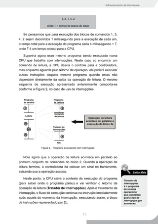 Infraestrutura de Hardware




                                1, 3, T, 4, 2

                    Onde T = Tempo de leitura do disco


    Se pensarmos que para execução dos blocos de comandos 1, 3,
4, 2 sejam decorridos 1 milissegundo para a execução de cada um,
o tempo total para a execução do programa seria 4 milissegundo + T,
onde T é um tempo ocioso para a CPU.

   Suponha agora esse mesmo programa sendo executado numa
CPU que trabalha com interrupções. Neste caso ao encontrar um
comando de leitura, a CPU desvia o controle para a controladora,
mas enquanto aguarda pelo retorno da operação, ela poderá executar
outras instruções daquele mesmo programa quando estas não
dependem diretamente da saída da operação de leitura. O mesmo
esquema de execução apresentado anteriormente comporta-se
conforme a Figura 2, no caso de uso de interrupções.




               Figura 2 – Programa executando com interrupção.


    Note agora que a operação de leitura acontece em paralelo ao
primeiro conjunto de comandos do bloco 2. Quando a operação de
leitura termina, a controladora irá colocar um sinal no barramento,
avisando que a operação acabou.                                                       Saiba Mais

    Neste ponto, a CPU salva o contexto de execução do programa
                                                                               Tratador de
(para saber onde o programa parou) e vai verificar o retorno da                interrupções
                                                                               é o programa
operação de leitura (Tratador de Interrupções). Após o tratamento da           do sistema
interrupção, o fluxo de execução continua na instrução imediatamente           operacional
                                                                               que indentifica
após aquela do momento da interrupção, executando assim, o bloco               qual o tipo de
                                                                               interrupção que
de instruções representado por 2b.                                             aconteceu.



                                                   71
 