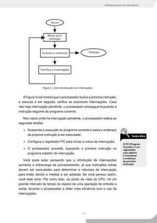 Infraestrutura de Hardware




                 Figura 3 – Ciclo de execução com Interrupções


    A Figura 3 nos mostra que o processador busca a próxima instrução,
a executa e em seguida, verifica se ocorreram interrupções. Caso
não haja interrupção pendente, o processador prossegue buscando a
instrução seguinte do programa corrente.

   Nos casos onde há interrupção pendente, o processador realiza as
seguintes tarefas:

   » Suspende a execução do programa corrente e salva o endereço
     da próxima instrução a ser executada;                                            Saiba Mais

   » Configura o registrador PC para iniciar a rotina de interrupção;
                                                                               O PC (Program
                                                                               Counter), é um
   » O processador procede, buscando a primeira instrução no                   registrador
     programa tratador de interrupção.                                         cujo objeivo
                                                                               é armazenar
                                                                               o endereço
    Você pode estar pensando que a introdução de interrupções                  da próxima
aumenta a sobrecarga de processamento, já que instruções extras                instrução.

devem ser executadas para determinar a natureza da interrupção
para então decidir a medida a ser adotada. Se você pensou assim,
você está certo. Por outro lado, do ponto de vista da CPU, há um
grande intervalo de tempo na espera de uma operação de entrada e
saída, levando o processador a obter mais eficiência com o uso de
interrupções.




                                                    73
 