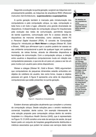 Infraestrutura de Hardware



   Seguindo a evolução na quinta geração, surgiram as máquinas com
processamento paralelo, as máquinas de arquitetura RISC (Reduced
                                                                                    Atenção
Instruction Set Architecture), superescalares e superpipelines.

   A quinta geração também é marcada pela miniaturização dos              Os detalhes de
                                                                          tais arquiteturas
computadores e pela computação ubíqua, ou seja, computação a              serão
                                                                          apresentados no
toda hora e em todo o lugar, utilizando uma grande diversidade de         segundo volume
dispositivos. A disseminação da computação ubíqua foi impulsionada        deste material
                                                                          didático.
pela evolução das redes de comunicação, permitindo larguras
de banda superiores, comunicação sem fio e acesso através de
dispositivos de menores dimensões, como celulares, tablet PC
e Personal Digital Assistant (PDA). O conceito de Computação
Ubíqua foi introduzido por Mark Weiser e colegas (Weiser M.; Gold
e Brown, 1999) que afirmavam que o usuário poderia ter acesso ao
seu ambiente computacional a partir de qualquer lugar, em qualquer
momento, de várias formas, através de diferentes dispositivos e                  Saiba Mais
tecnologias de comunicação. Com a computação ubíqua, a relação
entre usuários e dispositivos computacionais muda em relação aos          Mark D. Weiser
                                                                          nasceu em 1952
computadores pessoais, o que era de um para um, passa a ser de um         em Chicago.
                                                                          Estudou Ciência
para muitos (um usuário para vários dispositivos).                        da Computação e
                                                                          Comunicação na
   Weiser e colegas (Weiser M.; Gold e Brown, 1999) argumentam            Universidade de
                                                                          Michigan, tendo
que computadores de pequenas dimensões estarão embutidos em               recebido seu
objetos do cotidiano do usuário, tais como livros, roupas e objetos       Ph.D. em 1979.
                                                                          Weiser foi
pessoais em geral. A figura 9 apresenta uma série de dispositivos         cientista chefe da
                                                                          Xerox PARC e é
computacionais que estão presentes na quinta geração.                     considerado o pai
                                                                          da computação
                                                                          ubíqua. Para
                                                                          saber mais sobre
                                                                          a sua trajetória
                                                                          de vida consulte
                                                                          http://www-sul.
                                                                          stanford.edu/
                                                                          weiser/

                   Figura 9 – Dispositivos Computacionais


   Existem diversas aplicações atualmente que compõem o universo
da computação ubíqua. Desde soluções para o cenário residencial,
comercial, hospitalar, dente outros. Um exemplo interessante de
uma solução proposta para computação ubíqua dentro do cenário
hospitalar é o Ubiquitous Health Service (UHS), que é representado
na Figura 10. O UHS constitui uma rede de serviços de saúde, da qual
fazem parte um conjunto de hospitais geograficamente distribuídos e
médicos associados que podem ter acesso aos serviços desta rede


                                                   17
 