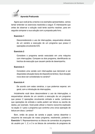 Infraestrutura de Hardware




          Aprenda Praticando

   Agora que você já leu a teoria e os exemplos apresentados, vamos
tentar entender os exercícios resolvidos a seguir. É interessante que
antes de observar a solução você tente sozinho resolver, para em
seguida comparar a sua solução com a proposta pelo livro.

   Exercício 1

      Desconsiderando o uso de interrupções, esquematize através
      de um cenário a execução de um programa que possui 2
      operações envolvendo E/S.

   Exercício 2

      Considere o programa sendo executado em uma máquina
      com interrupções. Compare os dois programa, identificando os
      trechos de execução que causam perda de desempenho.

   Exercício 3

      Considere uma versão com interrupções que demoram a ser
      disparadas (situação típica de dispositivos lentos). Que situação
      nova deve ser considerada no cenário?

   Exercício 4

      De acordo com estes cenários, o que podemos esperar, em
      geral, com a introdução de interrupções.

    Inicialmente você deve desconsiderar o uso de interrupções, e
esquematizar através de um cenário a execução de um programa
que possui 2 operações envolvendo entrada e saída. Lembre-se
que operações de entrada e saída podem ser leitura ou escrita de
dados, por exemplo. Você pode utilizar o mesmo raciocínio explicado
na seção 3.1 para o programa que continha uma única operação de
leitura em disco. Lembra?

   Bom, então de posse de caneta e papel, vamos desenhar o
esquema de execução de nosso programa, resolvendo, portanto o
Exercício 1. Representaremos os blocos de comandos do programa
do usuário por 1, 2, e 3 e os blocos de comandos do programa de

                                             75
 