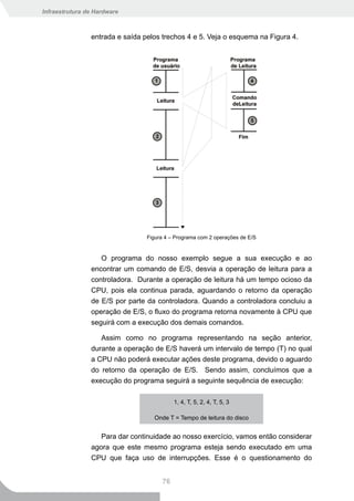 Infraestrutura de Hardware



                entrada e saída pelos trechos 4 e 5. Veja o esquema na Figura 4.




                                 Figura 4 – Programa com 2 operações de E/S


                   O programa do nosso exemplo segue a sua execução e ao
                encontrar um comando de E/S, desvia a operação de leitura para a
                controladora. Durante a operação de leitura há um tempo ocioso da
                CPU, pois ela continua parada, aguardando o retorno da operação
                de E/S por parte da controladora. Quando a controladora concluiu a
                operação de E/S, o fluxo do programa retorna novamente à CPU que
                seguirá com a execução dos demais comandos.

                   Assim como no programa representando na seção anterior,
                durante a operação de E/S haverá um intervalo de tempo (T) no qual
                a CPU não poderá executar ações deste programa, devido o aguardo
                do retorno da operação de E/S. Sendo assim, concluímos que a
                execução do programa seguirá a seguinte sequência de execução:

                                           1, 4, T, 5, 2, 4, T, 5, 3

                                   Onde T = Tempo de leitura do disco


                   Para dar continuidade ao nosso exercício, vamos então considerar
                agora que este mesmo programa esteja sendo executado em uma
                CPU que faça uso de interrupções. Esse é o questionamento do


                                      76
 