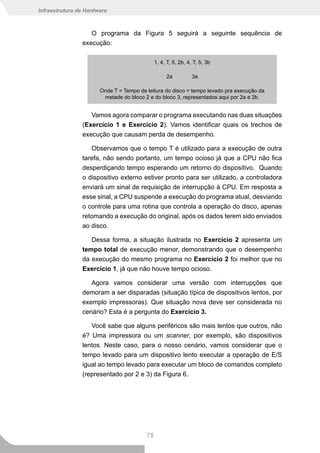 Infraestrutura de Hardware



                   O programa da Figura 5 seguirá a seguinte sequência de
                execução:

                                              1, 4, T, 5, 2b, 4, T, 5, 3b

                                                   2a           3a

                       Onde T = Tempo de leitura do disco = tempo levado pra execução da
                        metade do bloco 2 e do bloco 3, representados aqui por 2a e 2b.


                   Vamos agora comparar o programa executando nas duas situações
                (Exercício 1 e Exercício 2). Vamos identificar quais os trechos de
                execução que causam perda de desempenho.

                   Observamos que o tempo T é utilizado para a execução de outra
                tarefa, não sendo portanto, um tempo ocioso já que a CPU não fica
                desperdiçando tempo esperando um retorno do dispositivo. Quando
                o dispositivo externo estiver pronto para ser utilizado, a controladora
                enviará um sinal de requisição de interrupção à CPU. Em resposta a
                esse sinal, a CPU suspende a execução do programa atual, desviando
                o controle para uma rotina que controla a operação do disco, apenas
                retomando a execução do original, após os dados terem sido enviados
                ao disco.

                   Dessa forma, a situação ilustrada no Exercício 2 apresenta um
                tempo total de execução menor, demonstrando que o desempenho
                da execução do mesmo programa no Exercício 2 foi melhor que no
                Exercício 1, já que não houve tempo ocioso.

                   Agora vamos considerar uma versão com interrupções que
                demoram a ser disparadas (situação típica de dispositivos lentos, por
                exemplo impressoras). Que situação nova deve ser considerada no
                cenário? Esta é a pergunta do Exercício 3.

                   Você sabe que alguns periféricos são mais lentos que outros, não
                é? Uma impressora ou um scanner, por exemplo, são dispositivos
                lentos. Neste caso, para o nosso cenário, vamos considerar que o
                tempo levado para um dispositivo lento executar a operação de E/S
                igual ao tempo levado para executar um bloco de comandos completo
                (representado por 2 e 3) da Figura 6.




                                         78
 