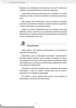 Infraestrutura de Hardware



                Organize uma metodologia de estudo que inicie com a leitura dos
                conceitos e acompanhamento dos exercícios resolvidos.

                     Você poderá esclarecer suas dúvidas com o professor e os tutores
                utilizando os chats e os fóruns tira-dúvidas no ambiente virtual de seu
                curso.

                   Não esqueça de ler atentamente o guia de estudo da disciplina,
                pois nele você encontrará a divisão de conteúdo semanal, ajudando-o
                a dividir e administrar o seu tempo de estudo.

                    Observe os prazos estabelecidos pelo seu professor para essas
                atividades virtuais. Lembre-se que as atividades somativas propostas
                pelo professor no ambiente virtual são importantes para o aprendizado
                e para a composição da sua nota.




                             Vamos Revisar?

                   Neste capítulo, você estudou as interrupções e o seu impacto na
                execução dos programas.

                   Aprendemos que as interrupções acrescentam complexidade à
                execução embora permitam que os tempos de espera por retorno
                das operações de entrada e saída (executadas por periféricos) sejam
                aproveitadas para a execução de outras tarefas, possibilitando, assim,
                uma melhoria de desempenho.

                    Estudamos as técnicas existentes para o tratamento de múltiplas
                interrupções e quais os impactos sofridos pelo ciclo de busca e
                execução com a inserção de interrupções.

                   No próximo e último capítulo deste volume, você estudará os
                barramentos ou estruturas de interconexões.




                                      80
 