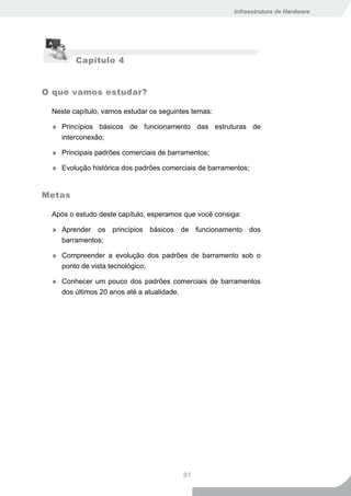Infraestrutura de Hardware




         Capítulo 4


O que vamos estudar?

 Neste capítulo, vamos estudar os seguintes temas:

  » Princípios básicos de funcionamento das estruturas de
    interconexão;

  » Principais padrões comerciais de barramentos;

  » Evolução histórica dos padrões comerciais de barramentos;


Metas

 Após o estudo deste capítulo, esperamos que você consiga:

  » Aprender os princípios básicos de funcionamento dos
    barramentos;

  » Compreender a evolução dos padrões de barramento sob o
    ponto de vista tecnológico;

  » Conhecer um pouco dos padrões comerciais de barramentos
    dos últimos 20 anos até a atualidade.




                                         81
 