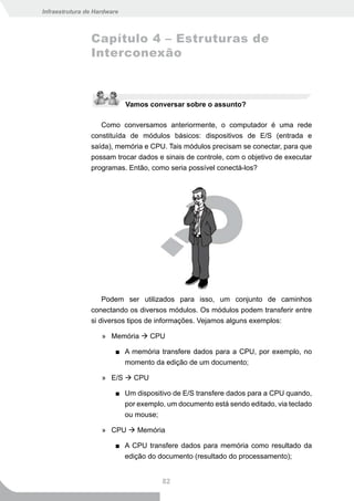 Infraestrutura de Hardware



                Capítulo 4 – Estruturas de
                Interconexão



                             Vamos conversar sobre o assunto?

                   Como conversamos anteriormente, o computador é uma rede
                constituída de módulos básicos: dispositivos de E/S (entrada e
                saída), memória e CPU. Tais módulos precisam se conectar, para que
                possam trocar dados e sinais de controle, com o objetivo de executar
                programas. Então, como seria possível conectá-los?




                    Podem ser utilizados para isso, um conjunto de caminhos
                conectando os diversos módulos. Os módulos podem transferir entre
                si diversos tipos de informações. Vejamos alguns exemplos:

                    » Memória  CPU

                         ■ A memória transfere dados para a CPU, por exemplo, no
                           momento da edição de um documento;

                    » E/S  CPU

                         ■ Um dispositivo de E/S transfere dados para a CPU quando,
                           por exemplo, um documento está sendo editado, via teclado
                           ou mouse;

                    » CPU  Memória

                         ■ A CPU transfere dados para memória como resultado da
                           edição do documento (resultado do processamento);


                                       82
 