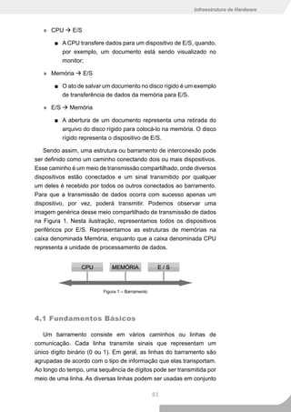 Infraestrutura de Hardware



   » CPU  E/S

       ■ A CPU transfere dados para um dispositivo de E/S, quando,
         por exemplo, um documento está sendo visualizado no
         monitor;

   » Memória  E/S

       ■ O ato de salvar um documento no disco rígido é um exemplo
         de transferência de dados da memória para E/S.

   » E/S  Memória

       ■ A abertura de um documento representa uma retirada do
         arquivo do disco rígido para colocá-lo na memória. O disco
         rígido representa o dispositivo de E/S.

   Sendo assim, uma estrutura ou barramento de interconexão pode
ser definido como um caminho conectando dois ou mais dispositivos.
Esse caminho é um meio de transmissão compartilhado, onde diversos
dispositivos estão conectados e um sinal transmitido por qualquer
um deles é recebido por todos os outros conectados ao barramento.
Para que a transmissão de dados ocorra com sucesso apenas um
dispositivo, por vez, poderá transmitir. Podemos observar uma
imagem genérica desse meio compartilhado de transmissão de dados
na Figura 1. Nesta ilustração, representamos todos os dispositivos
periféricos por E/S. Representamos as estruturas de memórias na
caixa denominada Memória, enquanto que a caixa denominada CPU
representa a unidade de processamento de dados.




                         Figura 1 – Barramento




4.1 Fundamentos Básicos

   Um barramento consiste em vários caminhos ou linhas de
comunicação. Cada linha transmite sinais que representam um
único dígito binário (0 ou 1). Em geral, as linhas do barramento são
agrupadas de acordo com o tipo de informação que elas transportam.
Ao longo do tempo, uma sequência de dígitos pode ser transmitida por
meio de uma linha. As diversas linhas podem ser usadas em conjunto

                                                 83
 