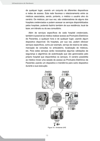 Infraestrutura de Hardware



                de qualquer lugar, usando um conjunto de diferentes dispositivos
                e redes de acesso. Esta rede favorece o relacionamento entre os
                médicos associados, sendo, portanto, o médico o usuário alvo do
                cenário. Os médicos, por sua vez, são colaboradores de alguns dos
                hospitais credenciados e podem acessar os serviços disponibilizados
                pelos hospitais, podendo fazê-lo também de sua residência, local de
                lazer, em trânsito ou do seu consultório.

                   Além de serviços específicos de cada hospital credenciado,
                também é possível ao médico realizar acesso ao Prontuário Eletrônico
                de Pacientes, a qualquer hora e de qualquer lugar, usando algum
                dispositivo disponível. Os hospitais, por sua vez, podem oferecer
                serviços específicos, como por exemplo, serviço de reserva de salas,
                marcação de consultas no ambulatório, localização de médicos,
                etc. Para estes serviços serão necessárias algumas validações de
                segurança e algoritmos de autenticação que são gerenciados pelo
                próprio hospital que disponibiliza os serviços. O cenário possibilita
                ao médico iniciar uma sessão de acesso ao Prontuário Eletrônico de
                Pacientes usando um dispositivo e transferi-la para outro dispositivo
                durante a sua execução.




                                        Figura 10 – Ambiente UHS




                                      18
 
