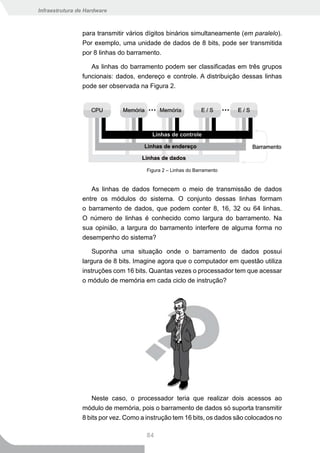 Infraestrutura de Hardware



                para transmitir vários dígitos binários simultaneamente (em paralelo).
                Por exemplo, uma unidade de dados de 8 bits, pode ser transmitida
                por 8 linhas do barramento.

                   As linhas do barramento podem ser classificadas em três grupos
                funcionais: dados, endereço e controle. A distribuição dessas linhas
                pode ser observada na Figura 2.




                                      Figura 2 – Linhas do Barramento


                   As linhas de dados fornecem o meio de transmissão de dados
                entre os módulos do sistema. O conjunto dessas linhas formam
                o barramento de dados, que podem conter 8, 16, 32 ou 64 linhas.
                O número de linhas é conhecido como largura do barramento. Na
                sua opinião, a largura do barramento interfere de alguma forma no
                desempenho do sistema?

                    Suponha uma situação onde o barramento de dados possui
                largura de 8 bits. Imagine agora que o computador em questão utiliza
                instruções com 16 bits. Quantas vezes o processador tem que acessar
                o módulo de memória em cada ciclo de instrução?




                    Neste caso, o processador teria que realizar dois acessos ao
                módulo de memória, pois o barramento de dados só suporta transmitir
                8 bits por vez. Como a instrução tem 16 bits, os dados são colocados no

                                      84
 