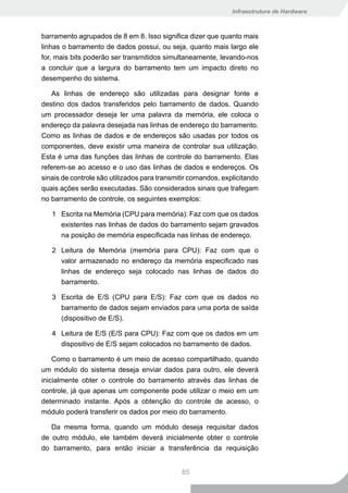 Infraestrutura de Hardware



barramento agrupados de 8 em 8. Isso significa dizer que quanto mais
linhas o barramento de dados possui, ou seja, quanto mais largo ele
for, mais bits poderão ser transmitidos simultaneamente, levando-nos
a concluir que a largura do barramento tem um impacto direto no
desempenho do sistema.

   As linhas de endereço são utilizadas para designar fonte e
destino dos dados transferidos pelo barramento de dados. Quando
um processador deseja ler uma palavra da memória, ele coloca o
endereço da palavra desejada nas linhas de endereço do barramento.
Como as linhas de dados e de endereços são usadas por todos os
componentes, deve existir uma maneira de controlar sua utilização.
Esta é uma das funções das linhas de controle do barramento. Elas
referem-se ao acesso e o uso das linhas de dados e endereços. Os
sinais de controle são utilizados para transmitir comandos, explicitando
quais ações serão executadas. São considerados sinais que trafegam
no barramento de controle, os seguintes exemplos:

   1 Escrita na Memória (CPU para memória): Faz com que os dados
     existentes nas linhas de dados do barramento sejam gravados
     na posição de memória especificada nas linhas de endereço.

   2 Leitura de Memória (memória para CPU): Faz com que o
     valor armazenado no endereço da memória especificado nas
     linhas de endereço seja colocado nas linhas de dados do
     barramento.

   3 Escrita de E/S (CPU para E/S): Faz com que os dados no
     barramento de dados sejam enviados para uma porta de saída
     (dispositivo de E/S).

   4 Leitura de E/S (E/S para CPU): Faz com que os dados em um
     dispositivo de E/S sejam colocados no barramento de dados.

    Como o barramento é um meio de acesso compartilhado, quando
um módulo do sistema deseja enviar dados para outro, ele deverá
inicialmente obter o controle do barramento através das linhas de
controle, já que apenas um componente pode utilizar o meio em um
determinado instante. Após a obtenção do controle de acesso, o
módulo poderá transferir os dados por meio do barramento.

   Da mesma forma, quando um módulo deseja requisitar dados
de outro módulo, ele também deverá inicialmente obter o controle
do barramento, para então iniciar a transferência da requisição


                                              85
 