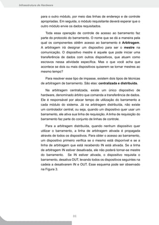Infraestrutura de Hardware



                para o outro módulo, por meio das linhas de endereço e de controle
                apropriadas. Em seguida, o módulo requisitante deverá esperar que o
                outro módulo envie os dados requisitados.

                   Toda essa operação de controle de acesso ao barramento faz
                parte do protocolo do barramento. O nome que se dá a maneira pela
                qual os componentes obtêm acesso ao barramento é Arbitragem.
                A arbitragem irá designar um dispositivo para ser o mestre na
                comunicação. O dispositivo mestre é aquele que pode iniciar uma
                transferência de dados com outros dispositivos, que atuam como
                escravos nessa atividade específica. Mas o que você acha que
                acontece se dois ou mais dispositivos quiserem se tornar mestres ao
                mesmo tempo?

                   Para resolver esse tipo de impasse, existem dois tipos de técnicas
                de arbitragem de barramento. São elas: centralizada e distribuída.

                   Na arbitragem centralizada, existe um único dispositivo de
                hardware, denominado árbitro que comanda a transferência de dados.
                Ele é responsável por alocar tempo de utilização do barramento a
                cada módulo do sistema. Já na arbitragem distribuída, não existe
                um controlador central, ou seja, quando um dispositivo quer usar um
                barramento, ele ativa sua linha de requisição. A linha de requisição do
                barramento faz parte do conjunto de linhas de controle.

                     Para a arbitragem distribuída, quando nenhum dispositivo quer
                utilizar o barramento, a linha de arbitragem ativada é propagada
                através de todos os dispositivos. Para obter o acesso ao barramento,
                um dispositivo primeiro verifica se o mesmo está disponível e se a
                linha de arbitragem que está recebendo IN está ativada. Se a linha
                de arbitragem IN estiver desativada, ele não poderá tornar-se mestre
                do barramento. Se IN estiver ativada, o dispositivo requisita o
                barramento, desativa OUT, levando todos os dispositivos seguintes na
                cadeia a desativarem IN e OUT. Esse esquema pode ser observado
                na Figura 3.




                                      86
 