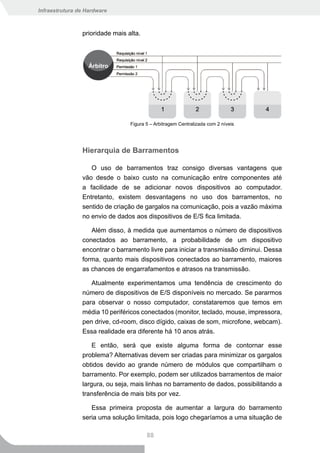Infraestrutura de Hardware



                prioridade mais alta.




                                 Figura 5 – Arbitragem Centralizada com 2 níveis




                Hierarquia de Barramentos

                   O uso de barramentos traz consigo diversas vantagens que
                vão desde o baixo custo na comunicação entre componentes até
                a facilidade de se adicionar novos dispositivos ao computador.
                Entretanto, existem desvantagens no uso dos barramentos, no
                sentido de criação de gargalos na comunicação, pois a vazão máxima
                no envio de dados aos dispositivos de E/S fica limitada.

                   Além disso, à medida que aumentamos o número de dispositivos
                conectados ao barramento, a probabilidade de um dispositivo
                encontrar o barramento livre para iniciar a transmissão diminui. Dessa
                forma, quanto mais dispositivos conectados ao barramento, maiores
                as chances de engarrafamentos e atrasos na transmissão.

                   Atualmente experimentamos uma tendência de crescimento do
                número de dispositivos de E/S disponíveis no mercado. Se pararmos
                para observar o nosso computador, constataremos que temos em
                média 10 periféricos conectados (monitor, teclado, mouse, impressora,
                pen drive, cd-room, disco dígido, caixas de som, microfone, webcam).
                Essa realidade era diferente há 10 anos atrás.

                   E então, será que existe alguma forma de contornar esse
                problema? Alternativas devem ser criadas para minimizar os gargalos
                obtidos devido ao grande número de módulos que compartilham o
                barramento. Por exemplo, podem ser utilizados barramentos de maior
                largura, ou seja, mais linhas no barramento de dados, possibilitando a
                transferência de mais bits por vez.

                   Essa primeira proposta de aumentar a largura do barramento
                seria uma solução limitada, pois logo chegaríamos a uma situação de

                                        88
 