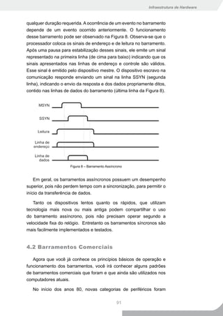 Infraestrutura de Hardware



qualquer duração requerida. A ocorrência de um evento no barramento
depende de um evento ocorrido anteriormente. O funcionamento
desse barramento pode ser observado na Figura 8. Observa-se que o
processador coloca os sinais de endereço e de leitura no barramento.
Após uma pausa para estabilização desses sinais, ele emite um sinal
representado na primeira linha (de cima para baixo) indicando que os
sinais apresentados nas linhas de endereço e controle são válidos.
Esse sinal é emitido pelo dispositivo mestre. O dispositivo escravo na
comunicação responde enviando um sinal na linha SSYN (segunda
linha), indicando o envio da resposta e dos dados propriamente ditos,
contido nas linhas de dados do barramento (última linha da Figura 8).




                      Figura 8 – Barramento Assíncrono


    Em geral, os barramentos assíncronos possuem um desempenho
superior, pois não perdem tempo com a sincronização, para permitir o
início da transferência de dados.

   Tanto os dispositivos lentos quanto os rápidos, que utilizam
tecnologia mais nova ou mais antiga podem compartilhar o uso
do barramento assíncrono, pois não precisam operar segundo a
velocidade fixa do relógio. Entretanto os barramentos síncronos são
mais facilmente implementados e testados.


4.2 Barramentos Comerciais

   Agora que você já conhece os princípios básicos de operação e
funcionamento dos barramentos, você irá conhecer alguns padrões
de barramentos comerciais que foram e que ainda são utilizados nos
computadores atuais.

   No início dos anos 80, novas categorias de periféricos foram

                                                  91
 