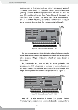 Infraestrutura de Hardware



                surgindo, com o desenvolvimento do primeiro computador pessoal
                (PC-IBM). Sendo assim, foi definido o padrão de barramento ISA
                (Industry Standard Architecture) desenvolvido no início dos anos 80
                pela IBM nos laboratórios em Boca Raton, Florida. O ISA surgiu no
                computador IBM PC (1981), na versão de 8 bits e posteriormente,
                chegou ao IBM PC-AT (1984), passando a usar 16 bits de dados por
                vez. A ilustração de uma placa ISA é apresentada na Figura 9.




                                 Figura 9 – Estrutura Geral da Placa ISA: 8 bits


                    No barramento ISA, com 8 bits de dados, a frequência de operação
                é de 8 MHz, sendo portanto, um barramento síncrono. A sua velocidade
                atinge cerca de 8 Mbps e foi bastante utilizado em placas de som e
                fax-modem.

                   No barramento ISA, com 16 bits de dados (utilizados em
                processadores 286), a frequência de operação do barramento também
                era 8 MHz e a velocidade atingia o dobro do ISA 8 bits, chegando a 16
                Mbps. A ilustração de uma placa ISA é apresentada na Figura 10.




                                Figura 10 – Estrutura Geral da Placa ISA: 16 bits


                   Em 1987, a IBM introduziu o padrão MCA (Micro Channel
                Architecture) propondo um novo barramento de dados para substituir o


                                       92
 