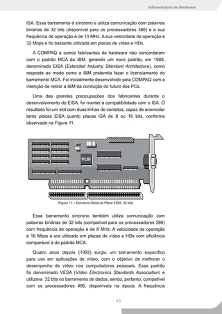 Infraestrutura de Hardware



ISA. Esse barramento é síncrono e utiliza comunicação com palavras
binárias de 32 bits (disponível para os processadores 386) e a sua
frequência de operação é de 10 MHz. A sua velocidade de operação é
32 Mbps e foi bastante utilizada em placas de vídeo e HDs.

    A COMPAQ e outros fabricantes de hardware não concordaram
com o padrão MCA da IBM, gerando um novo padrão, em 1988,
denominado EISA (Extended Industry Standard Architecture), como
resposta ao modo como a IBM pretendia fazer o licenciamento do
barramento MCA. Foi inicialmente desenvolvido pela COMPAQ com a
intenção de retirar a IBM da condução do futuro dos PCs.

   Uma das grandes preocupações dos fabricantes durante o
desenvolvimento do EISA, foi manter a compatibilidade com o ISA. O
resultado foi um slot com duas linhas de contatos, capaz de acomodar
tanto placas EISA quanto placas ISA de 8 ou 16 bits, conforme
observado na Figura 11.




               Figura 11 – Estrutura Geral da Placa EISA: 32 bits


   Esse barramento síncrono também utiliza comunicação com
palavras binárias de 32 bits (compatível para os processadores 386)
com frequência de operação é de 8 MHz. A velocidade de operação
é 16 Mbps e era utilizado em placas de vídeo e HDs com eficiência
comparável à do padrão MCA.

     Quatro anos depois (1992) surgiu um barramento específico
para uso em aplicações de vídeo, com o objetivo de melhorar o
desempenho de vídeo nos computadores pessoais. Esse padrão
foi denominado VESA (Vídeo Electronics Standards Association) e
utilizava 32 bits no barramento de dados, sendo, portanto, compatível
com os processadores 486, disponíveis na época. A frequência


                                                     93
 