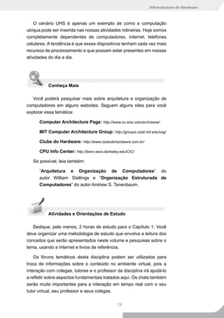 Infraestrutura de Hardware



    O cenário UHS é apenas um exemplo de como a computação
ubíqua pode ser inserida nas nossas atividades rotineiras. Hoje somos
completamente dependentes de computadores, internet, telefones
celulares. A tendência é que esses dispositivos tenham cada vez mais
recursos de processamento e que possam estar presentes em nossas
atividades do dia a dia.




           Conheça Mais

   Você poderá pesquisar mais sobre arquitetura e organização de
computadores em alguns websites. Seguem alguns sites para você
explorar essa temática:

      Computer Architecture Page: http://www.cs.wisc.edu/arch/www/

      MIT Computer Architecture Group: http://groups.csail.mit.edu/cag/

      Clube do Hardware: http://www.clubedohardware.com.br/

      CPU Info Center: http://bwrc.eecs.berkeley.edu/CIC/

   Se possível, leia também:

      “Arquitetura e Organização de Computadores“ do
      autor William Stallings e “Organização Estruturada de
      Computadores“ do autor Andrew S. Tanenbaum.




           Atividades e Orientações de Estudo

   Dedique, pelo menos, 2 horas de estudo para o Capítulo 1. Você
deve organizar uma metodologia de estudo que envolva a leitura dos
conceitos que serão apresentados neste volume e pesquisas sobre o
tema, usando a Internet e livros de referência.

    Os fóruns temáticos desta disciplina podem ser utilizados para
troca de informações sobre o conteúdo no ambiente virtual, pois a
interação com colegas, tutores e o professor da disciplina irá ajudá-lo
a refletir sobre aspectos fundamentais tratados aqui. Os chats também
serão muito importantes para a interação em tempo real com o seu
tutor virtual, seu professor e seus colegas.

                                               19
 