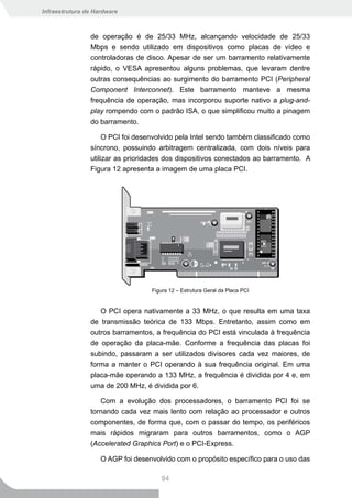 Infraestrutura de Hardware



                de operação é de 25/33 MHz, alcançando velocidade de 25/33
                Mbps e sendo utilizado em dispositivos como placas de vídeo e
                controladoras de disco. Apesar de ser um barramento relativamente
                rápido, o VESA apresentou alguns problemas, que levaram dentre
                outras consequências ao surgimento do barramento PCI (Peripheral
                Component Interconnet). Este barramento manteve a mesma
                frequência de operação, mas incorporou suporte nativo a plug-and-
                play rompendo com o padrão ISA, o que simplificou muito a pinagem
                do barramento.

                     O PCI foi desenvolvido pela Intel sendo também classificado como
                síncrono, possuindo arbitragem centralizada, com dois níveis para
                utilizar as prioridades dos dispositivos conectados ao barramento. A
                Figura 12 apresenta a imagem de uma placa PCI.




                                   Figura 12 – Estrutura Geral da Placa PCI


                   O PCI opera nativamente a 33 MHz, o que resulta em uma taxa
                de transmissão teórica de 133 Mbps. Entretanto, assim como em
                outros barramentos, a frequência do PCI está vinculada à frequência
                de operação da placa-mãe. Conforme a frequência das placas foi
                subindo, passaram a ser utilizados divisores cada vez maiores, de
                forma a manter o PCI operando à sua frequência original. Em uma
                placa-mãe operando a 133 MHz, a frequência é dividida por 4 e, em
                uma de 200 MHz, é dividida por 6.

                   Com a evolução dos processadores, o barramento PCI foi se
                tornando cada vez mais lento com relação ao processador e outros
                componentes, de forma que, com o passar do tempo, os periféricos
                mais rápidos migraram para outros barramentos, como o AGP
                (Accelerated Graphics Port) e o PCI-Express.

                    O AGP foi desenvolvido com o propósito específico para o uso das

                                      94
 