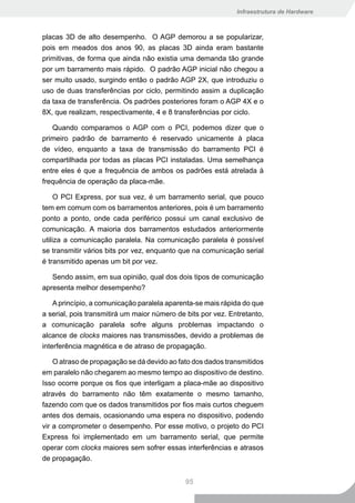 Infraestrutura de Hardware



placas 3D de alto desempenho. O AGP demorou a se popularizar,
pois em meados dos anos 90, as placas 3D ainda eram bastante
primitivas, de forma que ainda não existia uma demanda tão grande
por um barramento mais rápido. O padrão AGP inicial não chegou a
ser muito usado, surgindo então o padrão AGP 2X, que introduziu o
uso de duas transferências por ciclo, permitindo assim a duplicação
da taxa de transferência. Os padrões posteriores foram o AGP 4X e o
8X, que realizam, respectivamente, 4 e 8 transferências por ciclo.

   Quando comparamos o AGP com o PCI, podemos dizer que o
primeiro padrão de barramento é reservado unicamente à placa
de vídeo, enquanto a taxa de transmissão do barramento PCI é
compartilhada por todas as placas PCI instaladas. Uma semelhança
entre eles é que a frequência de ambos os padrões está atrelada à
frequência de operação da placa-mãe.

     O PCI Express, por sua vez, é um barramento serial, que pouco
tem em comum com os barramentos anteriores, pois é um barramento
ponto a ponto, onde cada periférico possui um canal exclusivo de
comunicação. A maioria dos barramentos estudados anteriormente
utiliza a comunicação paralela. Na comunicação paralela é possível
se transmitir vários bits por vez, enquanto que na comunicação serial
é transmitido apenas um bit por vez.

   Sendo assim, em sua opinião, qual dos dois tipos de comunicação
apresenta melhor desempenho?

    A princípio, a comunicação paralela aparenta-se mais rápida do que
a serial, pois transmitirá um maior número de bits por vez. Entretanto,
a comunicação paralela sofre alguns problemas impactando o
alcance de clocks maiores nas transmissões, devido a problemas de
interferência magnética e de atraso de propagação.

    O atraso de propagação se dá devido ao fato dos dados transmitidos
em paralelo não chegarem ao mesmo tempo ao dispositivo de destino.
Isso ocorre porque os fios que interligam a placa-mãe ao dispositivo
através do barramento não têm exatamente o mesmo tamanho,
fazendo com que os dados transmitidos por fios mais curtos cheguem
antes dos demais, ocasionando uma espera no dispositivo, podendo
vir a comprometer o desempenho. Por esse motivo, o projeto do PCI
Express foi implementado em um barramento serial, que permite
operar com clocks maiores sem sofrer essas interferências e atrasos
de propagação.


                                             95
 