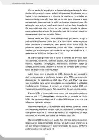 Infraestrutura de Hardware



                    Com a evolução tecnológica, a diversidade de periféricos foi além
                de dispositivos como mouse, teclado e impressora. Atualmente temos
                vários outros periféricos e o número de interfaces conectadas ao
                barramento de expansão deve ser bem maior para adequar a essa
                necessidade. A necessidade de se ter um hardware pequeno para não
                retroceder aos antigos mainframes também é um fator importante.
                Os computadores não podem ter um número grande de placas
                conectadas ao barramento de expansão, pois os tornariam máquinas
                que ocupavam grandes espaços físicos.

                   Dessa forma, em 1995, para resolver estes problemas, surgiu o
                padrão USB (Universal Serial Bus). Em 1997/1998, todas as placas
                mães passaram a contemplar, pelo menos, duas portas USB. As
                primeiras versões estabelecidas datam de 1994, entretanto as
                versões que entraram para uso comercial em larga escala foram a 1.1
                (setembro de 1998) e a 2.0 (abril de 2000).

                   O padrão USB permite fácil e rápida a conexão de diversos tipos
                de aparelhos, tais como, câmeras digitais, HDs externos, pendrives,
                mouses, teclados, MP3-players, impressoras, scanners, leitor de
                cartões, dentre outros, utilizando o mesmo de conector para conectar
                todos os dispositivos ao computador.

                   Além disso, com o advento do USB, deixou de ser necessário
                abrir o computador e configurar jumpers e/ou IRQs para conectar
                dispositivos. Os dispositivos USB são “Plug and Play”, ou seja,
                são projetados para serem conectados ao computador e utilizados
                imediatamente. Inclusive, é comum se encontrar portas USB em
                vários outros aparelhos, como TVs, aparelhos de som, dentre outros.

                    Para o USB, o computador atua como um hospedeiro podendo
                conectar até 127 dispositivos, diretamente ou através de Hubs
                USB. Se você não sabe o que é um Hub USB não se preocupe que
                falaremos dele mais adiante.

                     Os cabos individuais USB podem ter até 5 metros, porém ao serem
                utilizados conjuntamente com os hubs, os dispositivos conectados via
                USB podem ficar até 30 metros de distância do hospedeiro, ou seja,
                utilizando, no máximo, seis cabos de 5 metros cada um.

                   Os cabos USB contam com quatro fios internos, sendo dois deles
                responsáveis pela alimentação elétrica. Os outros dois referem-se a
                um par trançado responsável pela transmissão de dados, conforme
                podemos observar na Figura 13.

                                      96
 