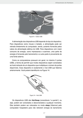 Infraestrutura de Hardware




                          Figura13 – Cabos USB


    A alimentação dos dispositivos USB depende do tipo do dispositivo.
Para dispositivos como mouse e teclado, a alimentação pode ser
retirada diretamente do computador, sendo, portanto fornecida pelos
cabos de alimentação elétrica do USB. Para dispositivos com maior
consumo de energia, como impressoras e scanners, uma parte da
energia é fornecida pelo barramento e a outra parte é proveniente de
uma fonte externa.

   Como os computadores possuem em geral, no máximo 5 portas
USBs, a forma de permitir que muitos dispositivos sejam conectados
ao host é através de um dispositivo que multiplique o número de portas
disponíveis. Esse dispositivo é exatamente o hub USB que falamos
anteriormente. Você poderá identificá-lo na Figura 14.




                          Figura 14 – Hub USB


   Os dispositivos USB são Hot-Swap (conectáveis “a quente”), ou
seja, podem ser conectados e desconectados a qualquer momento.
Eles também podem ser colocados no modo sleep (hibernar) pelo
computador hospedeiro para não retirarem energia do barramento


                                                 97
 