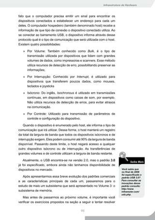 Infraestrutura de Hardware



fato que o computador precisa emitir um sinal para encontrar os
dispositivos conectados e estabelecer um endereço para cada um
deles. O computador hospedeiro (também denominado host) recebe a
informação de que tipo de conexão o dispositivo conectado utiliza. Ao
se conectar ao barramento USB, o dispositivo informa através desse
protocolo qual é o tipo de comunicação que será utilizada com o host.
Existem quatro possibilidades:

   » Por Volume: Também conhecido como Bulk, é o tipo de
     transmissão utilizada por dispositivos que lidam com grandes
     volumes de dados, como impressoras e scanners. Esse método
     utiliza recursos de detecção de erro, possibilitando preservar as
     informações;

   » Por Interrupção: Conhecido por Interrupt, é utilizado para
     dispositivos que transferem poucos dados, como mouses,
     teclados e joysticks

   » Isócrono: Do inglês, Isochronous é utilizado em transmissões
     contínuas, em dispositivos como caixas de som, por exemplo.
     Não utiliza recursos de detecção de erros, para evitar atrasos
     na comunicação.

   » Por Controle: Utilizado para transmissão de parâmetros de
     controle e configuração do dispositivo.

    Quando o dispositivo é enumerado pelo host, ele informa o tipo de
comunicação que irá utilizar. Dessa forma, o host manterá um registro
da total da largura de banda que todos os dispositivos isócronos e de
interrupção exigem. Eles podem consumir até 90% da largura de banda
disponível. Passando deste limite, o host negará acesso a qualquer
outro dispositivo isócrono ou de interrupção. As transferências de
grandes volumes e de controle utilizam a largura de banda restante.

   Atualmente, o USB encontra-se na versão 2.0, mas o padrão 3.0                  Saiba Mais
já foi especificado, embora ainda não tenhamos disponibilidade de
dispositivos no mercado.                                                   Você sabia que
                                                                           no final de 2008
                                                                           foi especificado o
   Após apresentarmos essa breve evolução dos padrões comerciais           padrão USB 3.0?
e as características principais de cada um, passaremos para o              Para consultar as
                                                                           inovações desse
estudo de mais um subsistema que será apresentado no Volume 3: o           padrão consulte:
                                                                           http://www.
subsistema de memória.                                                     infowester.com/
                                                                           usb.php.
   Mas antes de passarmos ao próximo volume, é importante você
verificar os exercícios propostos na seção a seguir e tentar resolver

                                             99
 