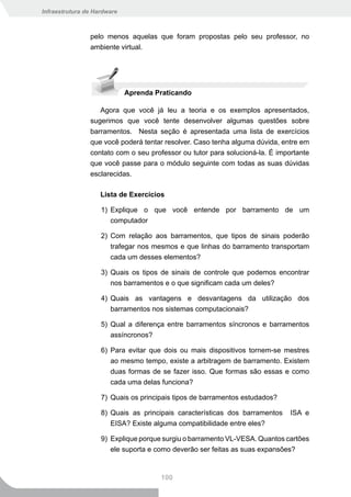 Infraestrutura de Hardware



                pelo menos aquelas que foram propostas pelo seu professor, no
                ambiente virtual.




                             Aprenda Praticando

                   Agora que você já leu a teoria e os exemplos apresentados,
                sugerimos que você tente desenvolver algumas questões sobre
                barramentos. Nesta seção é apresentada uma lista de exercícios
                que você poderá tentar resolver. Caso tenha alguma dúvida, entre em
                contato com o seu professor ou tutor para solucioná-la. É importante
                que você passe para o módulo seguinte com todas as suas dúvidas
                esclarecidas.

                    Lista de Exercícios

                    1) Explique o que você entende por barramento de um
                       computador

                    2) Com relação aos barramentos, que tipos de sinais poderão
                       trafegar nos mesmos e que linhas do barramento transportam
                       cada um desses elementos?

                    3) Quais os tipos de sinais de controle que podemos encontrar
                       nos barramentos e o que significam cada um deles?

                    4) Quais as vantagens e desvantagens da utilização dos
                       barramentos nos sistemas computacionais?

                    5) Qual a diferença entre barramentos síncronos e barramentos
                       assíncronos?

                    6) Para evitar que dois ou mais dispositivos tornem-se mestres
                       ao mesmo tempo, existe a arbitragem de barramento. Existem
                       duas formas de se fazer isso. Que formas são essas e como
                       cada uma delas funciona?

                    7) Quais os principais tipos de barramentos estudados?

                    8) Quais as principais características dos barramentos    ISA e
                       EISA? Existe alguma compatibilidade entre eles?

                    9) Explique porque surgiu o barramento VL-VESA. Quantos cartões
                       ele suporta e como deverão ser feitas as suas expansões?


                                      100
 