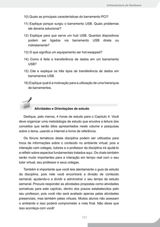 Infraestrutura de Hardware



   10) Quais as principais características do barramento PCI?

   11) Explique porque surgiu o barramento USB. Quais problemas
      ele deveria solucionar?

   12) Explique para que serve um hub USB. Quantos dispositivos
      podem ser ligados via barramento USB direta ou
      indiretamente?

   13) O que significa um equipamento ser hot-swapped?

   14) Como é feita a transferência de dados em um barramento
      USB?

   15) Cite e explique os três tipos de transferência de dados em
      barramentos USB.

   16) Explique qual é a motivação para a utilização de uma hierarquia
      de barramentos.




           Atividades e Orientações de estudo

   Dedique, pelo menos, 4 horas de estudo para o Capítulo 4. Você
deve organizar uma metodologia de estudo que envolva a leitura dos
conceitos que serão ditos apresentados neste volume e pesquisas
sobre o tema, usando a Internet e livros de referência.

    Os fóruns temáticos desta disciplina podem ser utilizados para
troca de informações sobre o conteúdo no ambiente virtual, pois a
interação com colegas, tutores e o professor da disciplina irá ajudá-lo
a refletir sobre aspectos fundamentais tratados aqui. Os chats também
serão muito importantes para a interação em tempo real com o seu
tutor virtual, seu professor e seus colegas.

   Também é importante que você leia atentamente o guia de estudo
da disciplina, pois nele você encontrará a divisão de conteúdo
semanal, ajudando-o a dividir e administrar o seu tempo de estudo
semanal. Procure responder as atividades propostas como atividades
somativas para este capítulo, dentro dos prazos estabelecidos pelo
seu professor, pois você não será avaliado apenas pelas atividades
presenciais, mas também pelas virtuais. Muitos alunos não acessam
o ambiente e isso poderá comprometer a nota final. Não deixe que
isso aconteça com você!

                                            101
 
