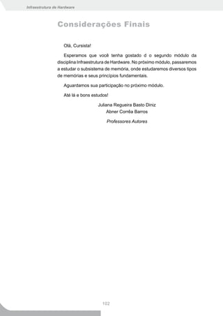 Infraestrutura de Hardware



                Considerações Finais

                    Olá, Cursista!

                   Esperamos que você tenha gostado d o segundo módulo da
                disciplina Infraestrutura de Hardware. No próximo módulo, passaremos
                a estudar o subsistema de memória, onde estudaremos diversos tipos
                de memórias e seus princípios fundamentais.

                    Aguardamos sua participação no próximo módulo.

                    Até lá e bons estudos!

                                     Juliana Regueira Basto Diniz
                                          Abner Corrêa Barros

                                         Professores Autores




                                       102
 