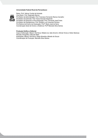 Universidade Federal Rural de Pernambuco

Reitor: Prof. Valmar Corrêa de Andrade
Vice-Reitor: Prof. Reginaldo Barros
Pró-Reitor de Administração: Prof. Francisco Fernando Ramos Carvalho
Pró-Reitor de Extensão: Prof. Paulo Donizeti Siepierski
Pró-Reitor de Pesquisa e Pós-Graduação: Prof. Fernando José Freire
Pró-Reitor de Planejamento: Prof. Rinaldo Luiz Caraciolo Ferreira
Pró-Reitora de Ensino de Graduação: Profª. Maria José de Sena
Coordenação Geral de Ensino a Distância: Profª Marizete Silva Santos


Produção Gráfica e Editorial
Capa e Editoração: Allyson Vila Nova, Rafael Lira, Italo Amorim, Arlinda Torres e Heitor Barbosa
Revisão Ortográfica: Marcelo Melo
Ilustrações: Allyson Vila Nova, Diego Almeida e Moisés de Souza
Coordenação de Produção: Marizete Silva Santos
 