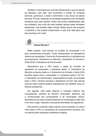 Infraestrutura de Hardware



                   Também é importante que você leia atentamente o guia de estudo
                da disciplina, pois nele você encontrará a divisão de conteúdo
                semanal, ajudando-o a dividir e administrar o seu tempo de estudo
                semanal. Procure responder as atividades propostas como atividades
                somativas para este capítulo, dentro dos prazos estabelecidos pelo
                seu professor, pois você não será avaliado apenas pelas atividades
                presenciais, mas também pelas virtuais. Muitos alunos não acessam
                o ambiente e isso poderá comprometer a nota final. Não deixe que
                isso aconteça com você!




                             Vamos Revisar?

                    Neste capítulo, você estudou as funções do computador e os
                seus componentes principais. Foram apresentados os subsistemas
                internos ao computador: Central de Processamento ou subsistema de
                processamento, Subsistema de Memória, Subsistema de Entrada e
                Saída (E/S) e Subsistema de Interconexão.

                   Aprendemos que a CPU possui o papel de controlar as
                operações do computador e processar dados. O Subsistema de
                Memória armazena dados e o Subsistema de Entrada e Saída (E/S)
                transfere dados entre o computador e o ambiente externo. Por fim,
                o Subsistema de Interconexão, responsabiliza-se pela comunicação
                entre a CPU, memória principal e dispositivos de E/S. Nos demais
                volumes deste material didático estudaremos com detalhes cada um
                desses subsistemas.

                   Em seguida, você pôde observar a evolução histórica dos
                computadores, partindo do primeiro computador eletrônico até
                a miniaturização dos computadores e da computação ubíqua.
                Aprendemos que esse conceito baseia-se na computação a toda hora
                e em todo o lugar, utilizando uma grande diversidade de dispositivos.

                  Nos próximos capítulos desse volume iremos aprender um pouco
                mais sobre a CPU ou subsistema de processamento iniciando com
                um estudo sobre operações aritméticas e lógicas.




                                      20
 