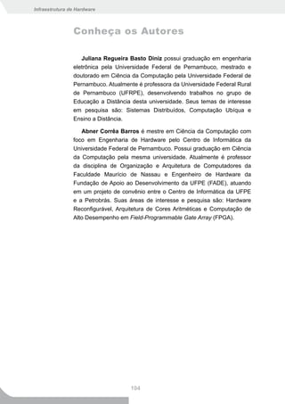 Infraestrutura de Hardware



                Conheça os Autores

                   Juliana Regueira Basto Diniz possui graduação em engenharia
                eletrônica pela Universidade Federal de Pernambuco, mestrado e
                doutorado em Ciência da Computação pela Universidade Federal de
                Pernambuco. Atualmente é professora da Universidade Federal Rural
                de Pernambuco (UFRPE), desenvolvendo trabalhos no grupo de
                Educação a Distância desta universidade. Seus temas de interesse
                em pesquisa são: Sistemas Distribuídos, Computação Ubíqua e
                Ensino a Distância.

                   Abner Corrêa Barros é mestre em Ciência da Computação com
                foco em Engenharia de Hardware pelo Centro de Informática da
                Universidade Federal de Pernambuco. Possui graduação em Ciência
                da Computação pela mesma universidade. Atualmente é professor
                da disciplina de Organização e Arquitetura de Computadores da
                Faculdade Maurício de Nassau e Engenheiro de Hardware da
                Fundação de Apoio ao Desenvolvimento da UFPE (FADE), atuando
                em um projeto de convênio entre o Centro de Informática da UFPE
                e a Petrobrás. Suas áreas de interesse e pesquisa são: Hardware
                Reconfigurável, Arquitetura de Cores Aritméticas e Computação de
                Alto Desempenho em Field-Programmable Gate Array (FPGA).




                                    104
 