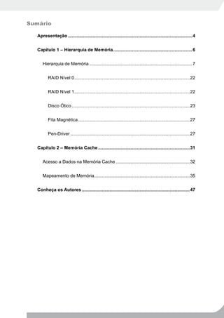 Sumário

   Apresentação ...................................................................................................4


   Capítulo 1 – Hierarquia de Memória ...............................................................6


      Hierarquia de Memória ..................................................................................7


          RAID Nível 0 ............................................................................................22


          RAID Nível 1 ............................................................................................22


          Disco Ótico ..............................................................................................23


          Fita Magnética .........................................................................................27


          Pen-Driver ...............................................................................................27


   Capítulo 2 – Memória Cache .........................................................................31


      Acesso a Dados na Memória Cache ...........................................................32


      Mapeamento de Memória ............................................................................35


   Conheça os Autores ......................................................................................47
 