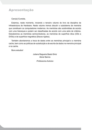 Apresentação

   Caro(a) Cursista,

    Estamos, neste momento, iniciando o terceiro volume do livro da disciplina de
Infraestrutura de Hardware. Neste volume iremos discutir o subsistema de memória
que constituem os computadores modernos. As memórias são subdivididas de acordo
com uma hierarquia e podem ser classificadas de acordo com uma série de critérios.
Estudaremos as memórias semicondutoras, as memórias de superfície ótica (CDs e
DVDs) e de superfície magnética (Discos rígidos).

   Também abordaremos a troca de dados entre as memórias principal e a memória
cache, bem como as políticas de substituição e de escrita de dados na memória principal
e na cache.

   Bons estudos!

                             Juliana Regueira Basto Diniz
                                     Abner Barros

                                 Professores Autores
 