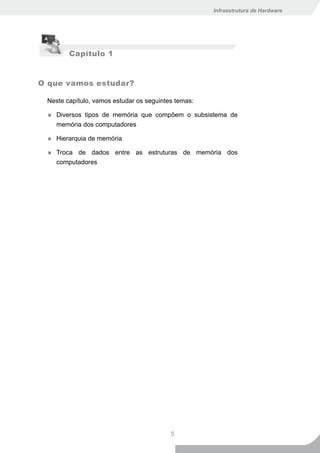Infraestrutura de Hardware




        Capítulo 1


O que vamos estudar?

 Neste capítulo, vamos estudar os seguintes temas:

  » Diversos tipos de memória que compõem o subsistema de
    memória dos computadores

  » Hierarquia de memória

  » Troca de dados entre as estruturas de memória dos
    computadores




                                          5
 