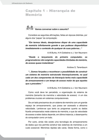 Infraestrutura de Hadware



                Capítulo 1 – Hierarquia de
                Memória



                            Vamos conversar sobre o assunto?

                   Considere as seguintes afirmações, feitas em épocas distintas, por
                alguns dos “papas“ da computação:

                   “Em termos ideais, desejaríamos dispor de uma capacidade
                de memória infinitamente grande e que pudesse disponibilizar
                imediatamente o conteúdo de qualquer de suas palavras...“

                                          A.W.Burks, H.H.Goldstine e J. Von Neumann

                   “Desde o lançamento do primeiro computador, os
                programadores vêm exigindo capacidades ilimitadas de memória,
                de acesso quase instantâneo“

                                                              Andrew S. Tanenbaum

                   “...Somos forçados a reconhecer a possibilidade de construir
                um sistema de memória estruturado hierarquicamente, no qual
                cada um dos componentes da hierarquia tenha mais capacidade
                de armazenamento e um tempo de acesso maior do que aqueles
                que o precedem.”

                                          A.W.Burks, H.H.Goldstine e J. Von Neumann

                   Como você deve ter percebido, a organização do sistema de
                memória (tamanho da memória x velocidade de acesso) é um dos
                problemas cruciais em sistemas computacionais.

                    De um lado precisamos de um sistema de memória com um grande
                espaço de armazenamento, que possa ser acessado a altíssima
                velocidade. Lembre-se que tanto os programas quanto os dados
                ficarão armazenados neste sistema de memória, e que da velocidade
                de acesso a estes dados depende, em última instancia, o desempenho
                do computador como um todo.

                   Por outro, ainda não existe uma tecnologia de armazenamento
                de dados que nos permita construir tais sistemas de memórias a um
                custo acessível. Memórias rápidas são caras. Desta forma, como o


                                      6
 