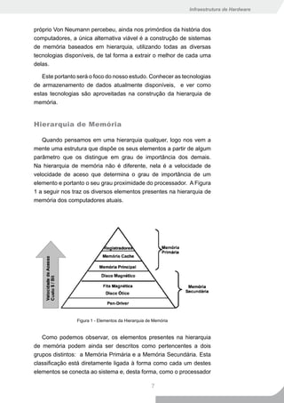 Infraestrutura de Hardware



próprio Von Neumann percebeu, ainda nos primórdios da história dos
computadores, a única alternativa viável é a construção de sistemas
de memória baseados em hierarquia, utilizando todas as diversas
tecnologias disponíveis, de tal forma a extrair o melhor de cada uma
delas.

   Este portanto será o foco do nosso estudo. Conhecer as tecnologias
de armazenamento de dados atualmente disponíveis, e ver como
estas tecnologias são aproveitadas na construção da hierarquia de
memória.


Hierarquia de Memória

   Quando pensamos em uma hierarquia qualquer, logo nos vem a
mente uma estrutura que dispõe os seus elementos a partir de algum
parâmetro que os distingue em grau de importância dos demais.
Na hierarquia de memória não é diferente, nela é a velocidade de
velocidade de aceso que determina o grau de importância de um
elemento e portanto o seu grau proximidade do processador. A Figura
1 a seguir nos traz os diversos elementos presentes na hierarquia de
memória dos computadores atuais.




                Figura 1 - Elementos da Hierarquia de Memória


   Como podemos observar, os elementos presentes na hierarquia
de memória podem ainda ser descritos como pertencentes a dois
grupos distintos: a Memória Primária e a Memória Secundária. Esta
classificação está diretamente ligada à forma como cada um destes
elementos se conecta ao sistema e, desta forma, como o processador

                                                    7
 