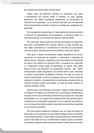 Infraestrutura de Hadware



                tem acesso aos dados neles armazenados.

                    Fazem parte da Memória Primária os elementos aos quais
                o processador tem acesso direto e imediato, ou seja, aqueles
                elementos que estão conectados diretamente ao barramento de
                memória do processador. É na memória primária que normalmente
                ficam armazenados os dados e trechos de código dos programas em
                execução.

                   Como podemos ver pela Figura 1, fazem parte da memória primária
                o conjunto de registradores do processador, a memória cache e a
                memória principal, comumente chamada de memória RAM.

                   Por outro lado, fazem parte da memória secundária os elementos
                aos quais o processador tem acesso indireto, ou seja, aqueles que
                não estão conectados ao barramento de memória do processador
                mas sim à algum dos barramentos de entrada e saída do sistema.

                   Para que os dados armazenados nestes dispositivos se tornem
                acessíveis na hierarquia de memória, é necessária a utilização de
                device drivers, softwares específicos que intermediam as transações
                de leitura e/ou escrita na memória entre o programa em execução
                e o dispositivo aonde estão armazenados os dados. São estes
                device drivers que permitem ao processador acessar aos dados
                armazenados nestes dispositivos da mesma forma como acessaria
                os dados armazenados na Memória Primária. Ou seja, do ponto de
                vista do processador, é como se existisse apenas um único e grande
                espaço de memória, compreendendo os elementos presente tanto na
                memória primária quanto secundária, ao qual ele pode acessar de
                maneira simples e direta.

                   Observe que, como falamos a princípio, o objetivo desta hierarquia
                é construir um sistema de memória com as principais características
                de cada um dos seus elementos, de tal forma que possa ser visto pelo
                processador com um espaço de armazenamento tão grande quanto
                o disponível nos elementos presentes na sua memória secundária e
                com um acesso tão rápido quando o possível nos elementos presentes
                na sua memória primária.

                   Em linhas gerais podemos considerar que, ao longo do tempo da
                execução de um programa os seus dados trafegam entre os diversos
                níveis desta hierarquia, vindo desde o local aonde ficam armazenados
                quando não estão em uso, normalmente em algum ponto da memória
                secundária, passando pela memória principal e desta para a memória

                                      8
 