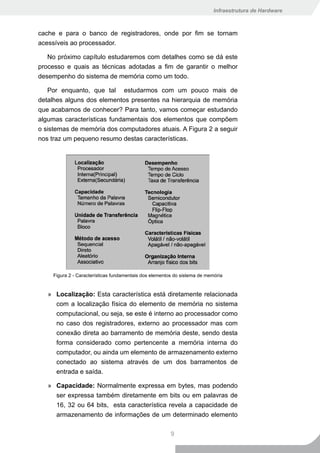 Infraestrutura de Hardware



cache e para o banco de registradores, onde por fim se tornam
acessíveis ao processador.

   No próximo capítulo estudaremos com detalhes como se dá este
processo e quais as técnicas adotadas a fim de garantir o melhor
desempenho do sistema de memória como um todo.

   Por enquanto, que tal estudarmos com um pouco mais de
detalhes alguns dos elementos presentes na hierarquia de memória
que acabamos de conhecer? Para tanto, vamos começar estudando
algumas características fundamentais dos elementos que compõem
o sistemas de memória dos computadores atuais. A Figura 2 a seguir
nos traz um pequeno resumo destas características.




     Figura 2 - Características fundamentais dos elementos do sistema de memória


   » Localização: Esta característica está diretamente relacionada
     com a localização física do elemento de memória no sistema
     computacional, ou seja, se este é interno ao processador como
     no caso dos registradores, externo ao processador mas com
     conexão direta ao barramento de memória deste, sendo desta
     forma considerado como pertencente a memória interna do
     computador, ou ainda um elemento de armazenamento externo
     conectado ao sistema através de um dos barramentos de
     entrada e saída.

   » Capacidade: Normalmente expressa em bytes, mas podendo
     ser expressa também diretamente em bits ou em palavras de
     16, 32 ou 64 bits, esta característica revela a capacidade de
     armazenamento de informações de um determinado elemento

                                                         9
 