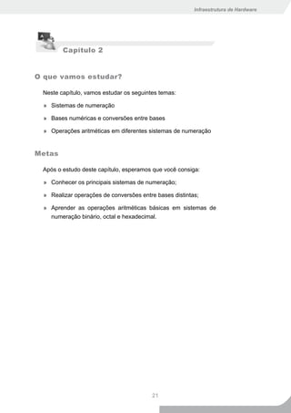 Infraestrutura de Hardware




         Capítulo 2


O que vamos estudar?

 Neste capítulo, vamos estudar os seguintes temas:

  » Sistemas de numeração

  » Bases numéricas e conversões entre bases

  » Operações aritméticas em diferentes sistemas de numeração


Metas

 Após o estudo deste capítulo, esperamos que você consiga:

  » Conhecer os principais sistemas de numeração;

  » Realizar operações de conversões entre bases distintas;

  » Aprender as operações aritméticas básicas em sistemas de
    numeração binário, octal e hexadecimal.




                                         21
 