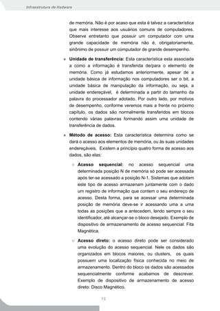 Infraestrutura de Hadware



                       de memória. Não é por acaso que esta é talvez a característica
                       que mais interesse aos usuários comuns de computadores.
                       Observe entretanto que possuir um computador com uma
                       grande capacidade de memória não é, obrigatoriamente,
                       sinônimo de possuir um computador de grande desempenho.

                    » Unidade de transferência: Esta característica esta associada
                      a como a informação é transferida de/para o elemento de
                      memória. Como já estudamos anteriormente, apesar de a
                      unidade básica de informação nos computadores ser o bit, a
                      unidade básica de manipulação da informação, ou seja, a
                      unidade endereçável, é determinada a partir do tamanho da
                      palavra do processador adotado. Por outro lado, por motivos
                      de desempenho, conforme veremos mais a frente no próximo
                      capítulo, os dados são normalmente transferidos em blocos
                      contendo várias palavras formando assim uma unidade de
                      transferência de dados.

                    » Método de acesso: Esta característica determina como se
                      dará o acesso aos elementos de memória, ou às suas unidades
                      endereçáveis. Existem a princípio quatro forma de acesso aos
                      dados, são elas:

                        ○ Acesso sequencial: no acesso sequencial uma
                          determinada posição N de memória só pode ser acessada
                          após ter-se acessado a posição N-1. Sistemas que adotam
                          este tipo de acesso armazenam juntamente com o dado
                          um registro de informação que contem o seu endereço de
                          acesso. Desta forma, para se acessar uma determinada
                          posição de memória deve-se ir acessando uma a uma
                          todas as posições que a antecedem, lendo sempre o seu
                          identificador, até alcançar-se o bloco desejado. Exemplo de
                          dispositivo de armazenamento de acesso sequencial: Fita
                          Magnética.

                        ○ Acesso direto: o acesso direto pode ser considerado
                          uma evolução do acesso sequencial. Nele os dados são
                          organizados em blocos maiores, ou clusters, os quais
                          possuem uma localização física conhecida no meio de
                          armazenamento. Dentro do bloco os dados são acessados
                          sequencialmente conforme acabamos de descrever.
                          Exemplo de dispositivo de armazenamento de acesso
                          direto: Disco Magnético.

                                      10
 