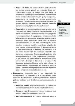 Infraestrutura de Hardware



   ○ Acesso aleatório: no acesso aleatório cada elemento
     de armazenamento possui um endereço único pré-
     determinado a partir da posição que este ocupa da
     estrutura do dispositivo que o implementa e podendo desta
     forma ser acessado diretamente, em qualquer sequencia,
     independente da posição de memória anteriormente
     acessada. Exemplo de dispositivo de armazenamento de
     acesso aleatório: Memória principal, também conhecida                Saiba Mais
     como memória RAM (Random Access Memory)1.
                                                                    Pesquise
                                                                    1

   ○ Associativo: no acesso associativo pode ser visto como        na Internet o
                                                                   significado da
     uma junção do acesso direto com o acesso aleatório. Nos       expressão:
     sistemas que adotam o acesso associativo cada posição de      Random Access
                                                                   Memory
     memória possui alem do espaço para o armazenamento da
     informação propriamente dita, um espaço para o endereço
     associado aquela informação. Desta forma, os espaços
     de armazenamento não tem mais um endereço fixo como
     acontece no acesso aleatório, podendo ser utilizados de
     uma maneira muito mais eficiente. O acesso aos dados
     é feito comparando-se o endereço da informação que
     se deseja acessar com os endereços associados aos
     elementos armazenados. Esta comparação pode ser feita
     simultaneamente com todos os elementos de memória,
     o que permite um acesso rápido e eficiente dos dados
     armazenados. Exemplo de dispositivo de armazenamento
     de acesso associativo: Memória cache. Mais a frente, no
     próximo capítulo, estudaremos em detalhes a memória
     cache e o como o endereçamento associativo é importante
     para o funcionamento deste tipo de memória.

» Desempenho: Juntamente com a sua capacidade de
  armazenamento, o desempenho é a característica mais
  importante de uma memória. O desempenho de uma memória
  pode ser medido a partir de três medidas básicas descritas a
  seguir:

   ○ Tempo de acesso: tempo necessário para se concluir um
     acesso de escrita ou leitura a uma posição de memória.

   ○ Tempo de ciclo de memória: é o tempo necessário para
     se fazer dois acessos seguidos à memória.

   ○ Taxa de transferência: é a taxa ou velocidade com que


                                       11
 