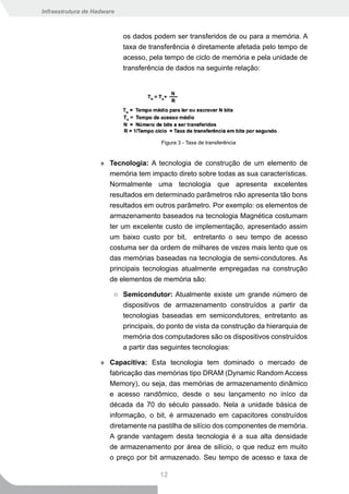 Infraestrutura de Hadware



                            os dados podem ser transferidos de ou para a memória. A
                            taxa de transferência é diretamente afetada pelo tempo de
                            acesso, pela tempo de ciclo de memória e pela unidade de
                            transferência de dados na seguinte relação:




                                       Figura 3 - Taxa de transferência


                    » Tecnologia: A tecnologia de construção de um elemento de
                      memória tem impacto direto sobre todas as sua características.
                      Normalmente uma tecnologia que apresenta excelentes
                      resultados em determinado parâmetros não apresenta tão bons
                      resultados em outros parâmetro. Por exemplo: os elementos de
                      armazenamento baseados na tecnologia Magnética costumam
                      ter um excelente custo de implementação, apresentado assim
                      um baixo custo por bit, entretanto o seu tempo de acesso
                      costuma ser da ordem de milhares de vezes mais lento que os
                      das memórias baseadas na tecnologia de semi-condutores. As
                      principais tecnologias atualmente empregadas na construção
                      de elementos de memória são:

                        ○ Semicondutor: Atualmente existe um grande número de
                          dispositivos de armazenamento construídos a partir da
                          tecnologias baseadas em semicondutores, entretanto as
                          principais, do ponto de vista da construção da hierarquia de
                          memória dos computadores são os dispositivos construídos
                          a partir das seguintes tecnologias:

                    » Capacitiva: Esta tecnologia tem dominado o mercado de
                      fabricação das memórias tipo DRAM (Dynamic Random Access
                      Memory), ou seja, das memórias de armazenamento dinâmico
                      e acesso randômico, desde o seu lançamento no iníco da
                      década da 70 do século passado. Nela a unidade básica de
                      informação, o bit, é armazenado em capacitores construídos
                      diretamente na pastilha de silício dos componentes de memória.
                      A grande vantagem desta tecnologia é a sua alta densidade
                      de armazenamento por área de silício, o que reduz em muito
                      o preço por bit armazenado. Seu tempo de acesso e taxa de

                                       12
 
