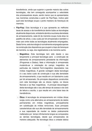 Infraestrutura de Hardware



  transferência, ainda que superior a grande maioria das outras
  tecnologias, não tem conseguido acompanhar a velocidade
  dos processadores atuais, sendo menor que os apresentados
  nas memórias construídas a partir de Flip-Flops, motivo pelo
  qual esta tecnologia ocupa o ponto mediano da hierarquia de
  memória.

» Flip-Flop: Esta tecnologia é a que apresenta as melhores
  taxas de acesso e de transferência dentre todas as tecnologias
  atualmente disponíveis, entretanto devido a sua baixa densidade
  de armazenamento, cada bit de memória ocupa muita área na
  pastilha de silício, o seu custo por bit armazenado é também o
  mais caro entre todas as tecnologias atualmente empregadas.
  Desta forma, esta tecnologia é normalmente empregada apenas
  na construção dos dispositivos que ocupam o topo da hierarquia
  de memória, ou seja, dos registradores e da memória cache.

    ○ Magnética: Esta tecnologia tem sido desde o seu
      lançamento a principal tecnologia para a construção de
      elementos de armazenamento persistente da informação
      (Programas e Dados). Nela a informação é armazenada
      mudando-se a orientação do campo magnético de
      partículas de material Ferri-magnético depositados nas
      mídias magnéticas. A grande vantagem desta tecnologia
      é o seu baixo custo de construção e sua alta densidade
      de armazenamento, o que resulta em um baixíssimo custo
      por bit armazenado. Os principais dispositivos construídos
      com esta tecnologia são os discos rígidos, os discos
      flexíveis e as fitas magnéticas. A principal desvantagem
      desta tecnologia são o seu alto tempo de acesso e de ciclo
      de leitura e escrita, o que resulta em uma baixa taxa de
      transferência.

    ○ Ótica: A tecnologia de armazenamento em mídias óticas
      surgiu como uma alternativa ao armazenamento de dados
      permanentes em mídias magnéticas, principalmente
      em substituição às mídias removíveis. Suas principais
      características são sua alta densidade de armazenamento
      e sua capacidade de manter os dados praticamente
      inalterados por tempo infinitamente longos se comparados
      as demais tecnologias, desde que armazenados de
      maneira adequada. Na tecnologia ótica a unidade básica


                                        13
 