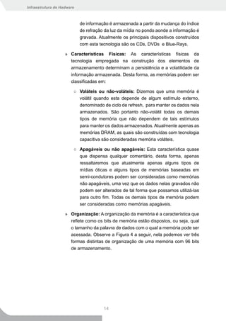 Infraestrutura de Hadware



                            de informação é armazenada a partir da mudança do índice
                            de refração da luz da mídia no pondo aonde a informação é
                            gravada. Atualmente os principais dispositivos construídos
                            com esta tecnologia são os CDs, DVDs e Blue-Rays.

                    » Características Físicas: As características físicas da
                      tecnologia empregada na construção dos elementos de
                      armazenamento determinam a persistência e a volatilidade da
                      informação armazenada. Desta forma, as memórias podem ser
                      classificadas em:

                        ○ Voláteis ou não-voláteis: Dizemos que uma memória é
                          volátil quando esta depende de algum estímulo externo,
                          denominado de ciclo de refresh, para manter os dados nela
                          armazenados. São portanto não-volátil todas os demais
                          tipos de memória que não dependem de tais estímulos
                          para manter os dados armazenados. Atualmente apenas as
                          memórias DRAM, as quais são construídas com tecnologia
                          capacitiva são consideradas memória voláteis.

                        ○ Apagáveis ou não apagáveis: Esta característica quase
                          que dispensa qualquer comentário, desta forma, apenas
                          ressaltaremos que atualmente apenas alguns tipos de
                            mídias óticas e alguns tipos de memórias baseadas em
                            semi-condutores podem ser consideradas como memórias
                            não apagáveis, uma vez que os dados nelas gravados não
                            podem ser alterados de tal forma que possamos utilizá-las
                            para outro fim. Todas os demais tipos de memória podem
                            ser consideradas como memórias apagáveis.

                    » Organização: A organização da memória é a característica que
                      reflete como os bits de memória estão dispostos, ou seja, qual
                      o tamanho da palavra de dados com o qual a memória pode ser
                      acessada. Observe a Figura 4 a seguir, nela podemos ver três
                      formas distintas de organização de uma memória com 96 bits
                      de armazenamento.




                                       14
 