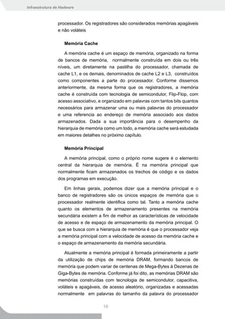 Infraestrutura de Hadware



                processador. Os registradores são considerados memórias apagáveis
                e não voláteis

                    Memória Cache

                   A memória cache é um espaço de memória, organizado na forma
                de bancos de memória, normalmente construída em dois ou três
                níveis, um diretamente na pastilha do processador, chamada de
                cache L1, e os demais, denominados de cache L2 e L3, construídos
                como componentes a parte do processador. Conforme dissemos
                anteriormente, da mesma forma que os registradores, a memória
                cache é construída com tecnologia de semicondutor, Flip-Flop, com
                acesso associativo, e organizado em palavras com tantos bits quantos
                necessários para armazenar uma ou mais palavras do processador
                e uma referencia ao endereço de memória associado aos dados
                armazenados. Dada a sua importância para o desempenho da
                hierarquia de memória como um todo, a memória cache será estudada
                em maiores detalhes no próximo capítulo.

                    Memória Principal

                   A memória principal, como o próprio nome sugere é o elemento
                central da hierarquia de memória. Ë na memória principal que
                normalmente ficam armazenados os trechos de código e os dados
                dos programas em execução.

                   Em linhas gerais, podemos dizer que a memória principal e o
                banco de registradores são os únicos espaços de memória que o
                processador realmente identifica como tal. Tanto a memória cache
                quanto os elementos de armazenamento presentes na memória
                secundária existem a fim de melhor as características de velocidade
                de acesso e de espaço de armazenamento da memória principal. O
                que se busca com a hierarquia de memória é que o processador veja
                a memória principal com a velocidade de acesso da memória cache e
                o espaço de armazenamento da memória secundária.

                   Atualmente a memória principal é formada primeiramente a partir
                da utilização de chips de memória DRAM, formando bancos de
                memória que podem variar de centenas de Mega-Bytes à Dezenas de
                Giga-Bytes de memória. Conforme já foi dito, as memórias DRAM são
                memórias construídas com tecnologia de semicondutor, capacitiva,
                voláteis e apagáveis, de acesso aleatório, organizadas e acessadas
                normalmente em palavras do tamanho da palavra do processador

                                     16
 